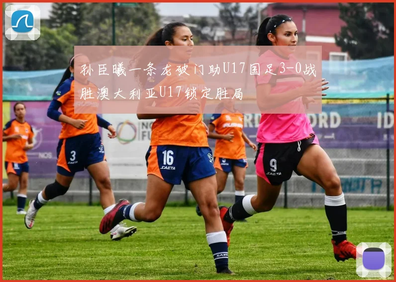 孙臣曦一条龙破门助U17国足3-0战胜澳大利亚U17锁定胜局