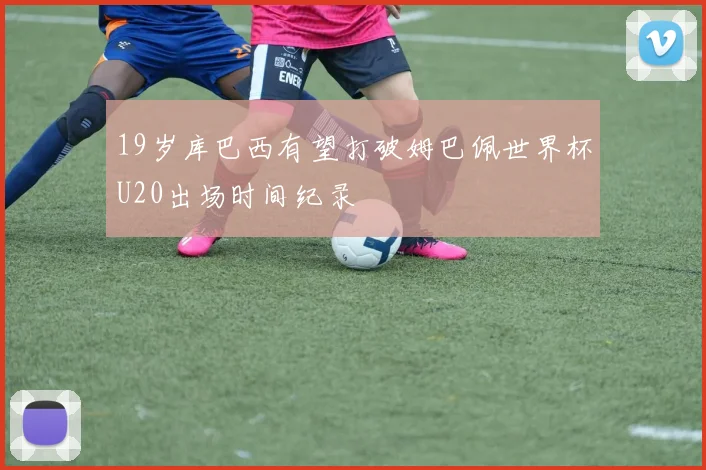 19岁库巴西有望打破姆巴佩世界杯U20出场时间纪录