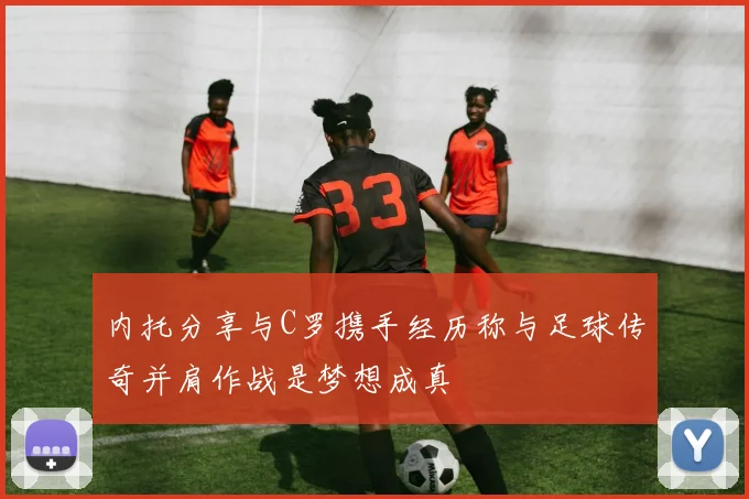 内托分享与C罗携手经历称与足球传奇并肩作战是梦想成真