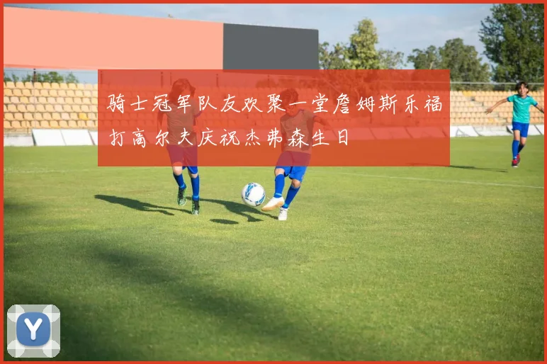 骑士冠军队友欢聚一堂詹姆斯乐福打高尔夫庆祝杰弗森生日