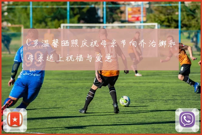 C罗温馨晒照庆祝母亲节向乔治娜和母亲送上祝福与爱意