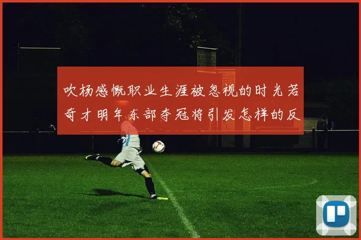 吹杨感慨职业生涯被忽视的时光若奇才明年东部夺冠将引发怎样的反响