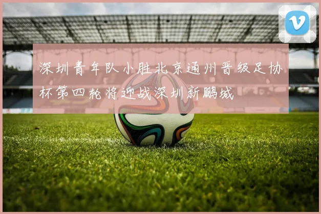 深圳青年队小胜北京通州晋级足协杯第四轮将迎战深圳新鹏城