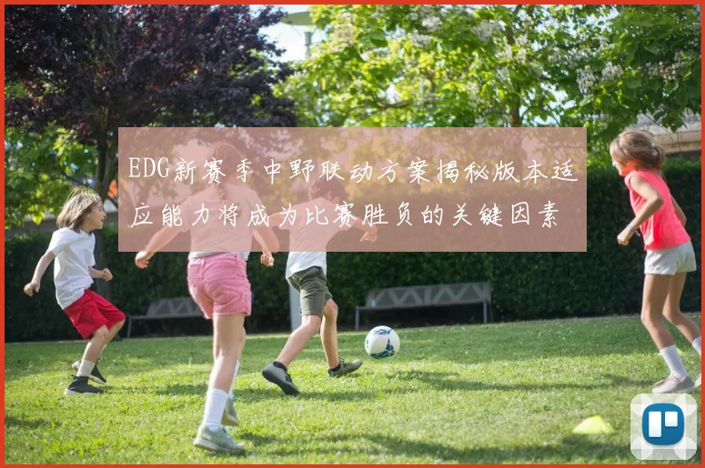 EDG新赛季中野联动方案揭秘版本适应能力将成为比赛胜负的关键因素