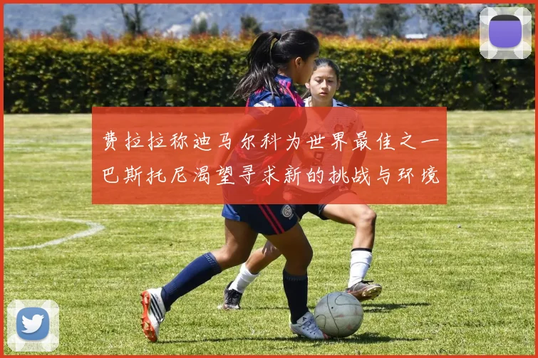 费拉拉称迪马尔科为世界最佳之一巴斯托尼渴望寻求新的挑战与环境