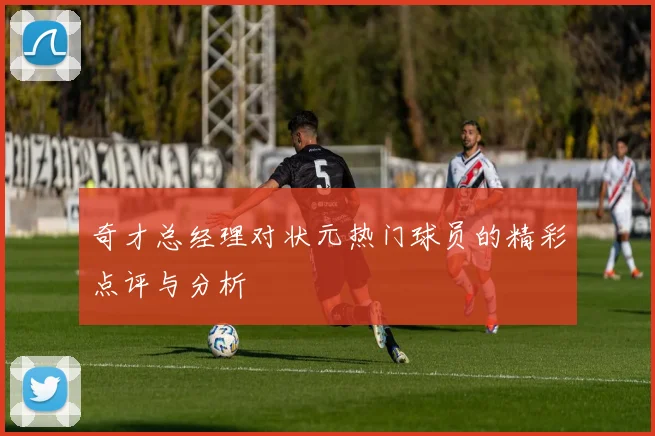 奇才总经理对状元热门球员的精彩点评与分析