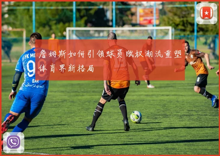 詹姆斯如何引领球员赋权潮流重塑体育界新格局