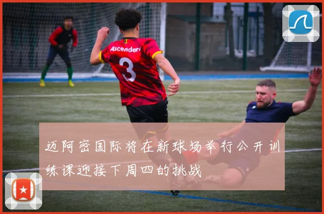 迈阿密国际将在新球场举行公开训练课迎接下周四的挑战