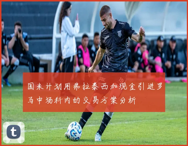 国米计划用弗拉泰西加现金引进罗马中场科内的交易方案分析