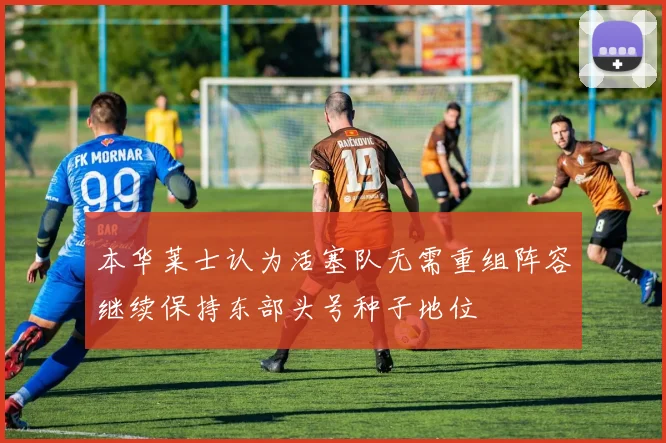 本华莱士认为活塞队无需重组阵容继续保持东部头号种子地位