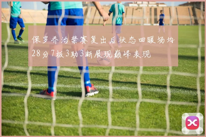 保罗乔治禁赛复出后状态回暖场均28分7板3助3断展现巅峰表现