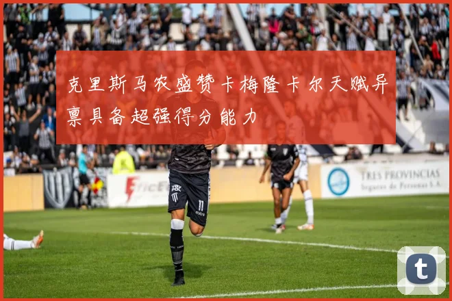 克里斯马农盛赞卡梅隆卡尔天赋异禀具备超强得分能力