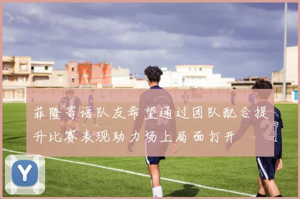 菲隆寄语队友希望通过团队配合提升比赛表现助力场上局面打开