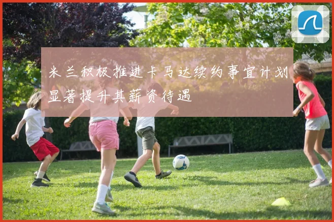 米兰积极推进卡马达续约事宜计划显著提升其薪资待遇