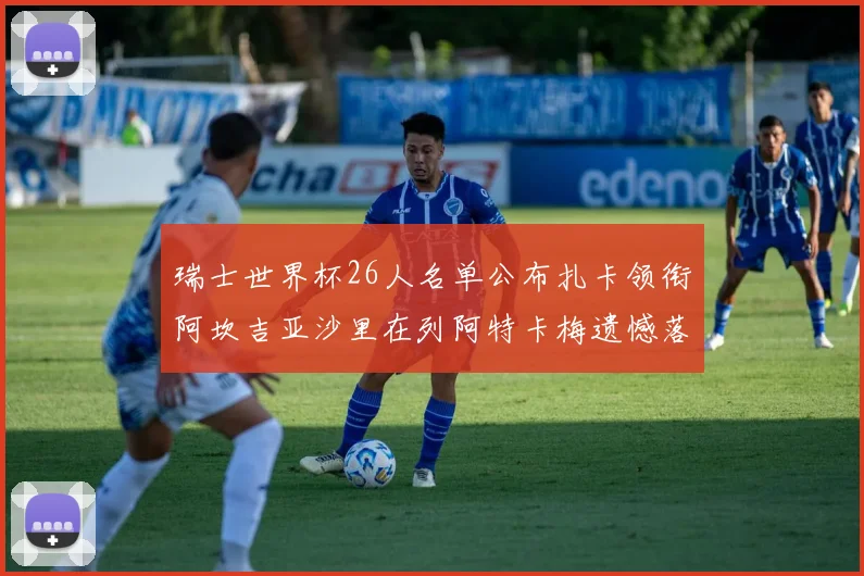 瑞士世界杯26人名单公布扎卡领衔阿坎吉亚沙里在列阿特卡梅遗憾落选