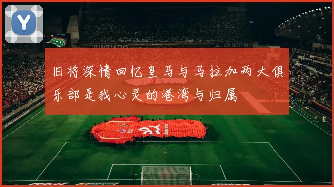 旧将深情回忆皇马与马拉加两大俱乐部是我心灵的港湾与归属