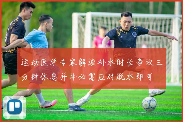 运动医学专家解读补水时长争议三分钟休息并非必需应对脱水即可