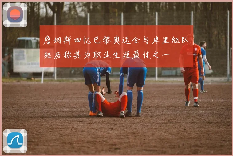 詹姆斯回忆巴黎奥运会与库里组队经历称其为职业生涯最佳之一